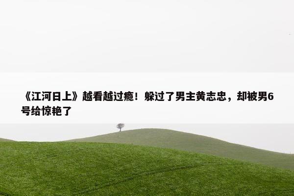 《江河日上》越看越过瘾！躲过了男主黄志忠，却被男6号给惊艳了