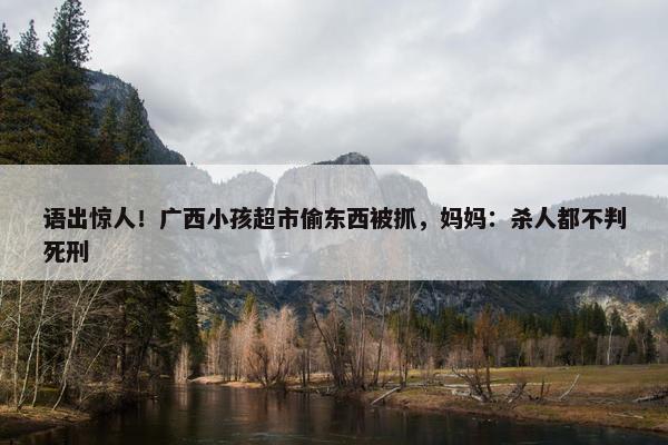 语出惊人！广西小孩超市偷东西被抓，妈妈：杀人都不判死刑