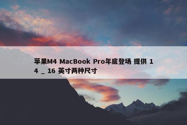 苹果M4 MacBook Pro年底登场 提供 14 _ 16 英寸两种尺寸