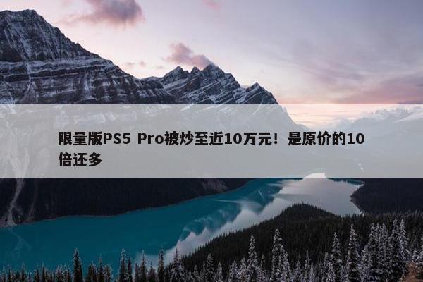 限量版PS5 Pro被炒至近10万元！是原价的10倍还多