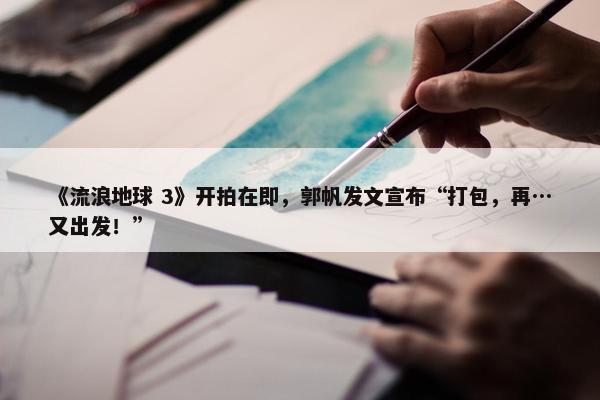 《流浪地球 3》开拍在即，郭帆发文宣布“打包，再…又出发！”