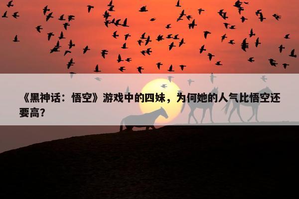 《黑神话：悟空》游戏中的四妹，为何她的人气比悟空还要高？