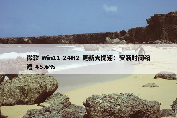 微软 Win11 24H2 更新大提速：安装时间缩短 45.6%